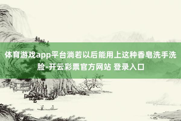 体育游戏app平台淌若以后能用上这种香皂洗手洗脸-开云彩票官方网站 登录入口