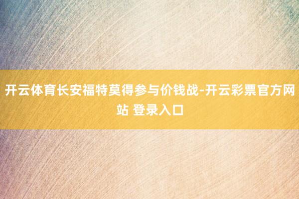 开云体育长安福特莫得参与价钱战-开云彩票官方网站 登录入口