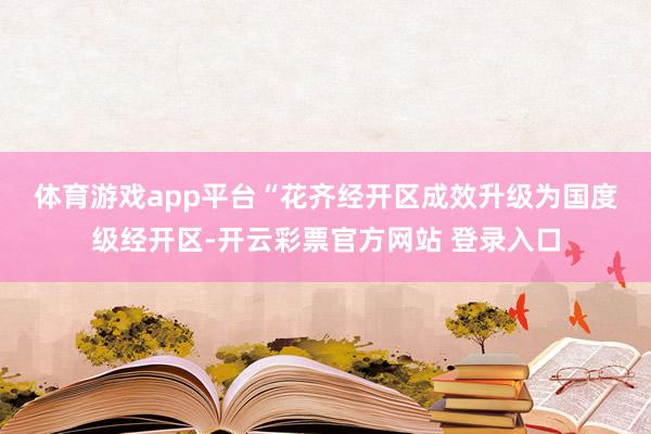 体育游戏app平台　　“花齐经开区成效升级为国度级经开区-开云彩票官方网站 登录入口