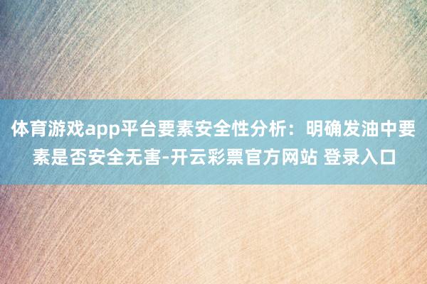 体育游戏app平台要素安全性分析：明确发油中要素是否安全无害-开云彩票官方网站 登录入口