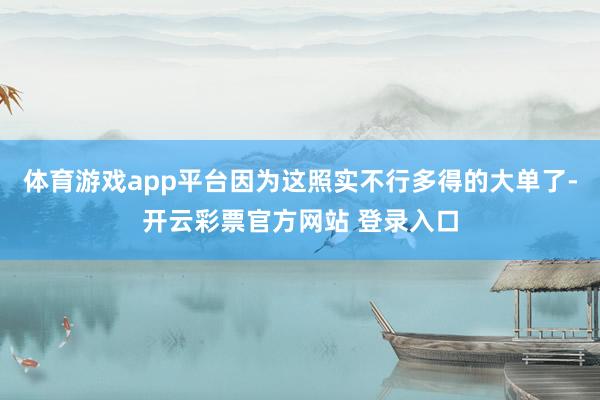 体育游戏app平台因为这照实不行多得的大单了-开云彩票官方网站 登录入口