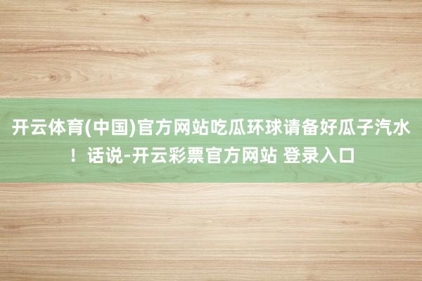 开云体育(中国)官方网站吃瓜环球请备好瓜子汽水！话说-开云彩票官方网站 登录入口