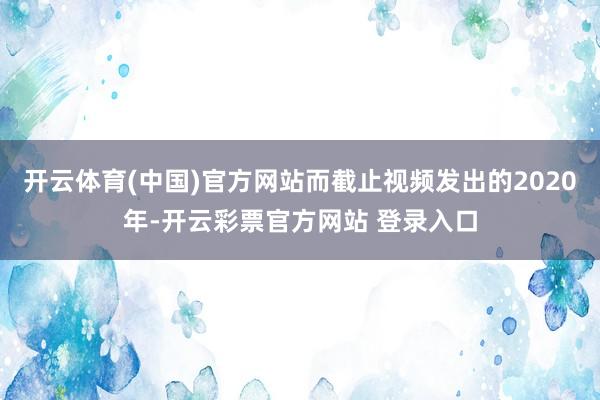 开云体育(中国)官方网站而截止视频发出的2020年-开云彩票官方网站 登录入口