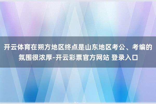 开云体育在朔方地区终点是山东地区考公、考编的氛围很浓厚-开云彩票官方网站 登录入口