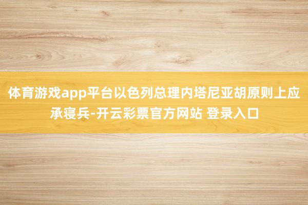 体育游戏app平台以色列总理内塔尼亚胡原则上应承寝兵-开云彩票官方网站 登录入口