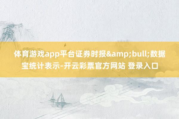 体育游戏app平台证券时报&bull;数据宝统计表示-开云彩票官方网站 登录入口