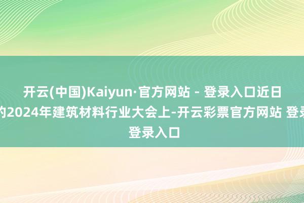 开云(中国)Kaiyun·官方网站 - 登录入口近日召开的2024年建筑材料行业大会上-开云彩票官方网站 登录入口