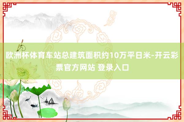 欧洲杯体育车站总建筑面积约10万平日米-开云彩票官方网站 登录入口