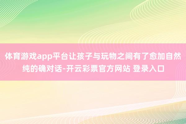 体育游戏app平台让孩子与玩物之间有了愈加自然纯的确对话-开云彩票官方网站 登录入口