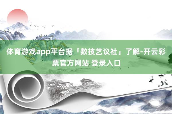 体育游戏app平台据「数技艺议社」了解-开云彩票官方网站 登录入口