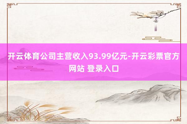 开云体育公司主营收入93.99亿元-开云彩票官方网站 登录入口