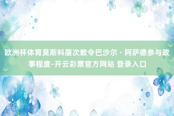 欧洲杯体育莫斯科屡次敕令巴沙尔 · 阿萨德参与政事程度-开云彩票官方网站 登录入口