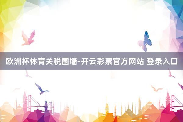 欧洲杯体育关税围墙-开云彩票官方网站 登录入口