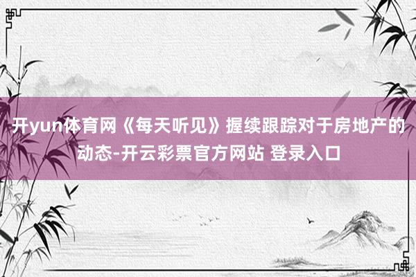 开yun体育网《每天听见》握续跟踪对于房地产的动态-开云彩票官方网站 登录入口