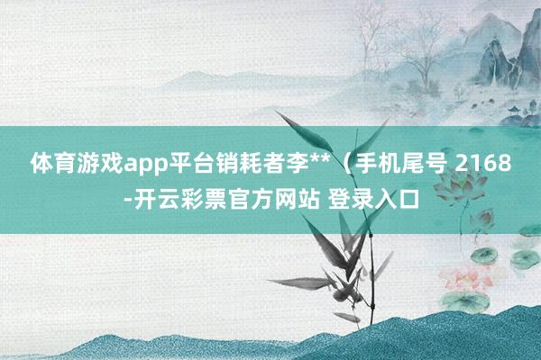 体育游戏app平台销耗者李**（手机尾号 2168-开云彩票官方网站 登录入口
