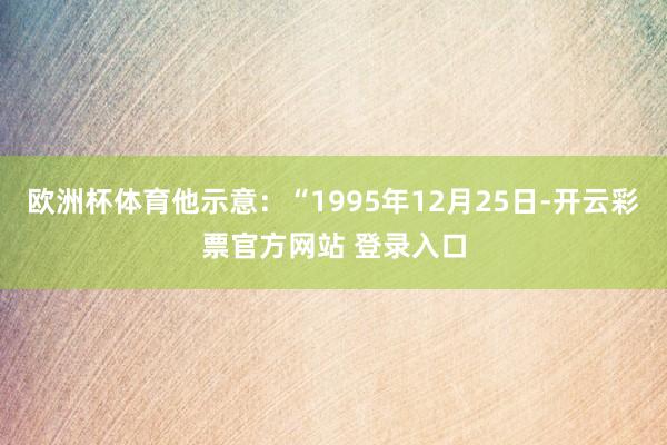 欧洲杯体育他示意：“1995年12月25日-开云彩票官方网站 登录入口