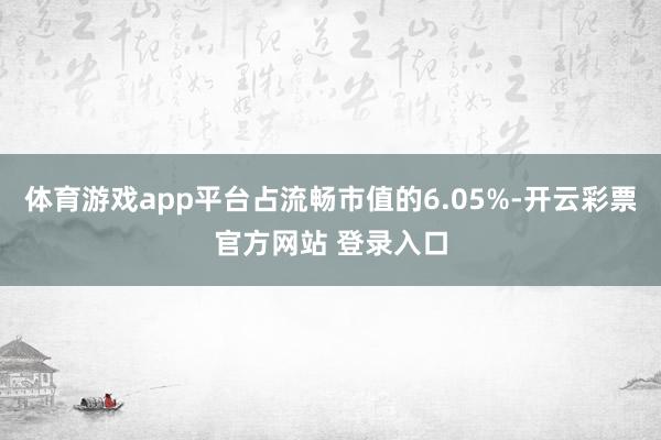 体育游戏app平台占流畅市值的6.05%-开云彩票官方网站 登录入口