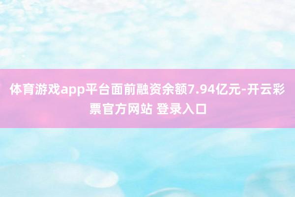体育游戏app平台面前融资余额7.94亿元-开云彩票官方网站 登录入口
