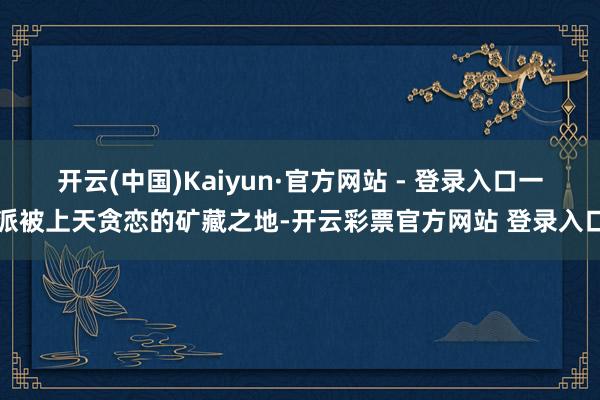 开云(中国)Kaiyun·官方网站 - 登录入口一派被上天贪恋的矿藏之地-开云彩票官方网站 登录入口