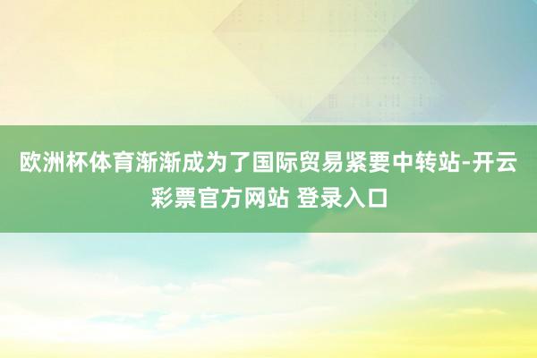 欧洲杯体育渐渐成为了国际贸易紧要中转站-开云彩票官方网站 登录入口