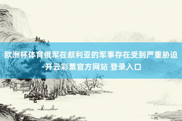欧洲杯体育俄军在叙利亚的军事存在受到严重胁迫-开云彩票官方网站 登录入口