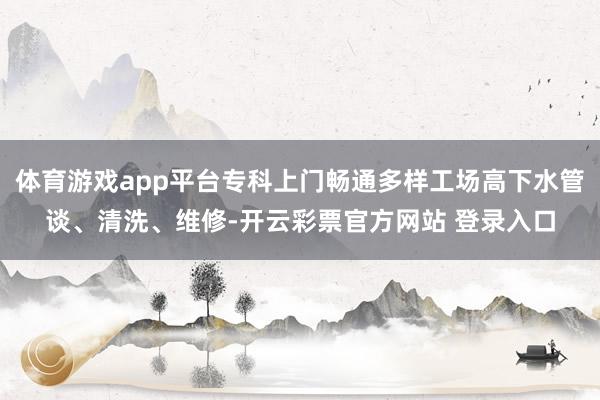 体育游戏app平台专科上门畅通多样工场高下水管谈、清洗、维修-开云彩票官方网站 登录入口