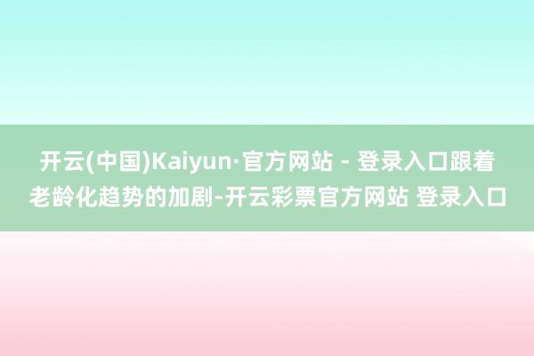 开云(中国)Kaiyun·官方网站 - 登录入口跟着老龄化趋势的加剧-开云彩票官方网站 登录入口