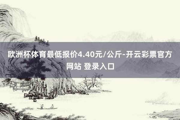 欧洲杯体育最低报价4.40元/公斤-开云彩票官方网站 登录入口