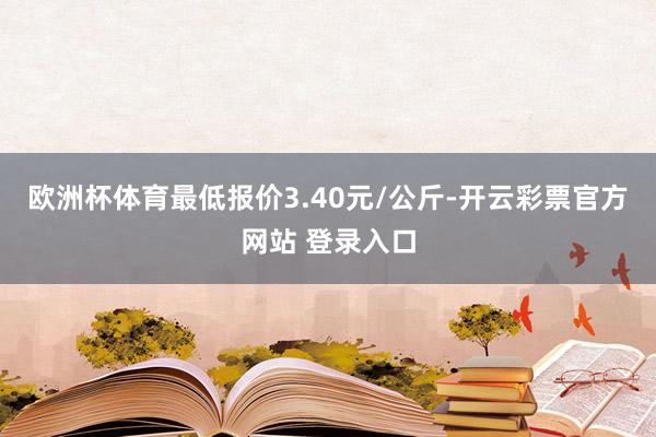 欧洲杯体育最低报价3.40元/公斤-开云彩票官方网站 登录入口