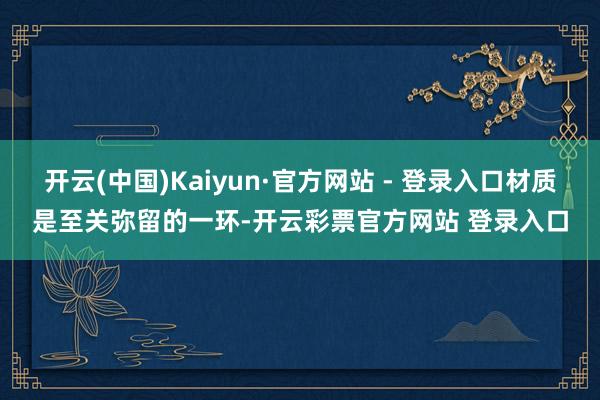 开云(中国)Kaiyun·官方网站 - 登录入口材质是至关弥留的一环-开云彩票官方网站 登录入口