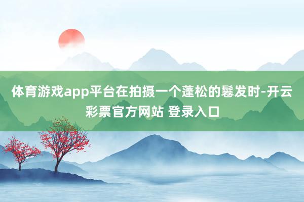 体育游戏app平台在拍摄一个蓬松的鬈发时-开云彩票官方网站 登录入口