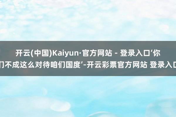 开云(中国)Kaiyun·官方网站 - 登录入口‘你们不成这么对待咱们国度’-开云彩票官方网站 登录入口