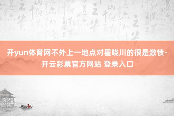开yun体育网不外上一地点对翟晓川的很是激愤-开云彩票官方网站 登录入口