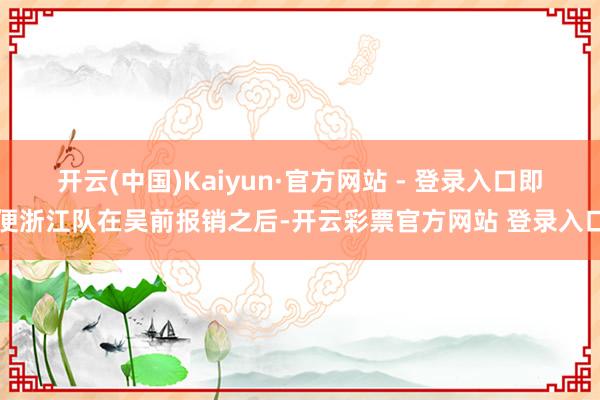 开云(中国)Kaiyun·官方网站 - 登录入口即便浙江队在吴前报销之后-开云彩票官方网站 登录入口