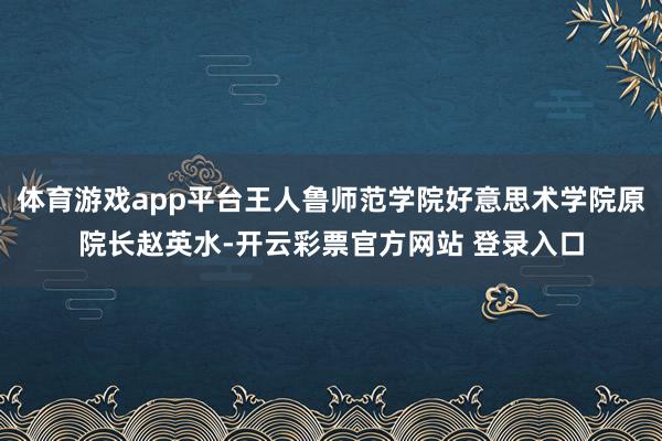 体育游戏app平台王人鲁师范学院好意思术学院原院长赵英水-开云彩票官方网站 登录入口