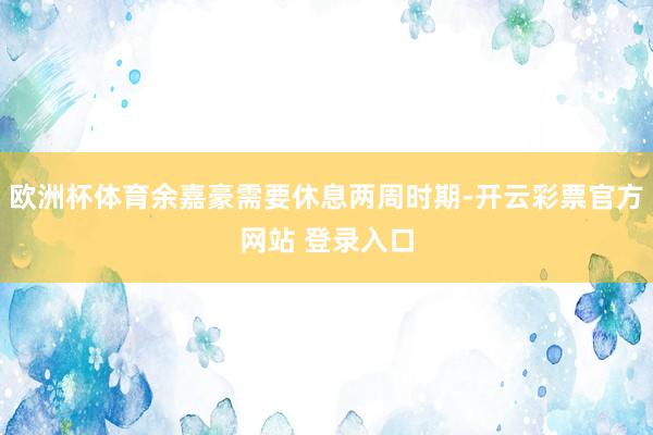 欧洲杯体育余嘉豪需要休息两周时期-开云彩票官方网站 登录入口