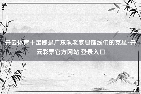 开云体育十足即是广东队老寒腿锋线们的克星-开云彩票官方网站 登录入口