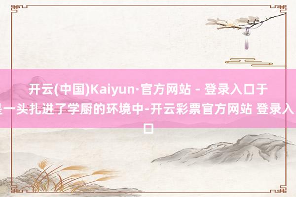 开云(中国)Kaiyun·官方网站 - 登录入口于是一头扎进了学厨的环境中-开云彩票官方网站 登录入口
