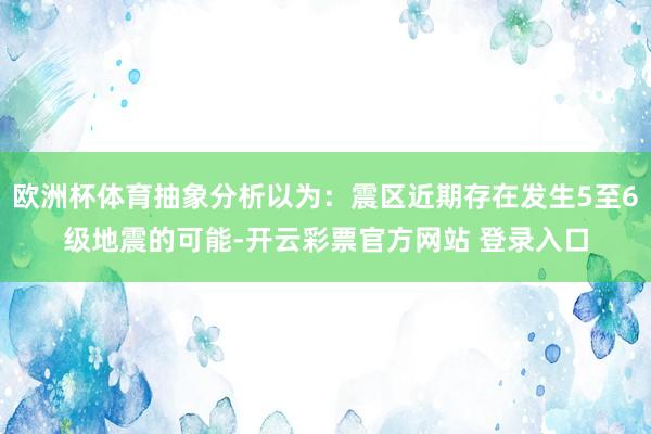 欧洲杯体育抽象分析以为：震区近期存在发生5至6级地震的可能-开云彩票官方网站 登录入口
