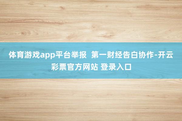 体育游戏app平台举报  第一财经告白协作-开云彩票官方网站 登录入口