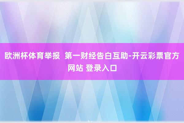 欧洲杯体育举报  第一财经告白互助-开云彩票官方网站 登录入口