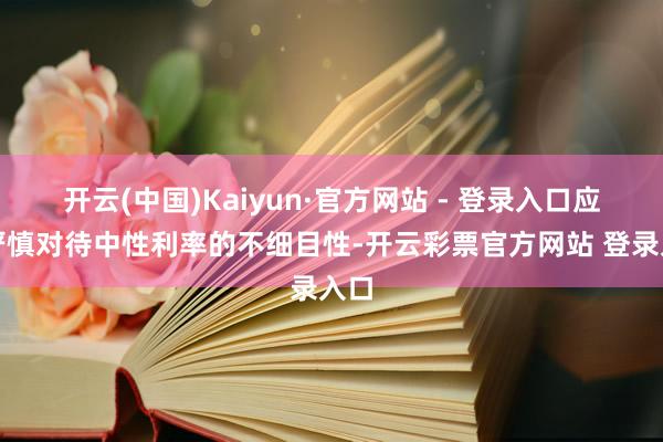 开云(中国)Kaiyun·官方网站 - 登录入口应该严慎对待中性利率的不细目性-开云彩票官方网站 登录入口