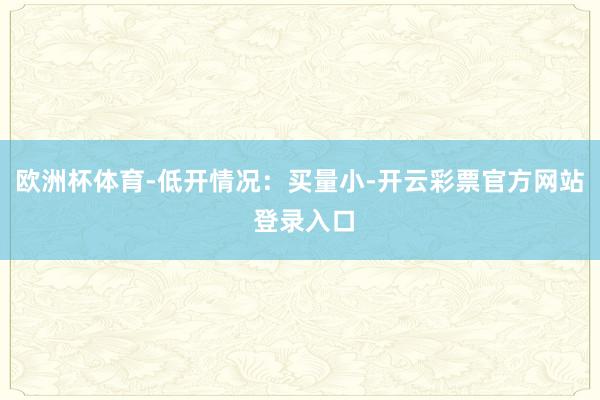 欧洲杯体育-低开情况：买量小-开云彩票官方网站 登录入口