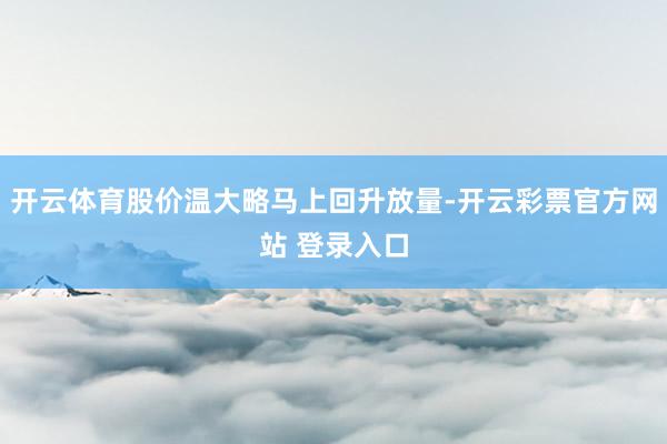 开云体育股价温大略马上回升放量-开云彩票官方网站 登录入口