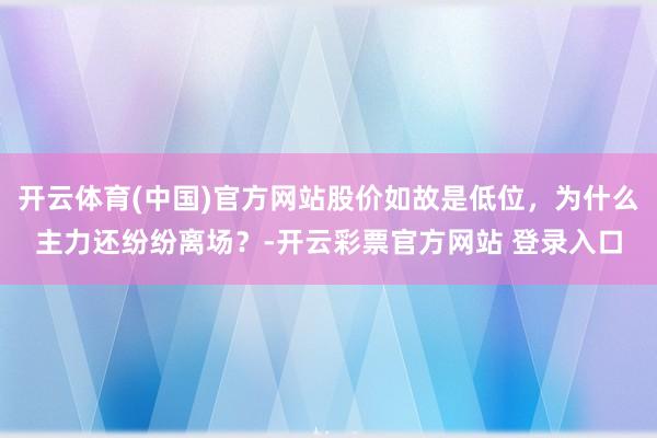 开云体育(中国)官方网站股价如故是低位，为什么主力还纷纷离场？-开云彩票官方网站 登录入口