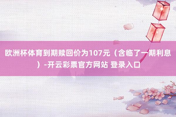 欧洲杯体育到期赎回价为107元（含临了一期利息）-开云彩票官方网站 登录入口