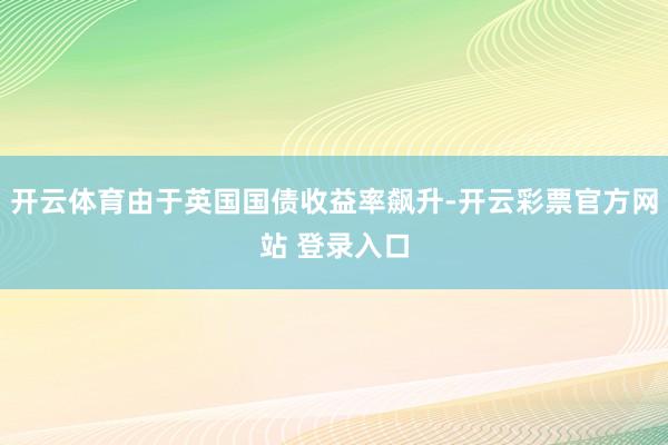 开云体育由于英国国债收益率飙升-开云彩票官方网站 登录入口