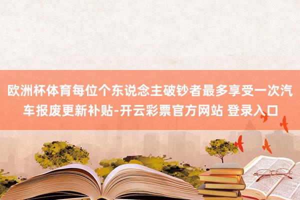 欧洲杯体育每位个东说念主破钞者最多享受一次汽车报废更新补贴-开云彩票官方网站 登录入口
