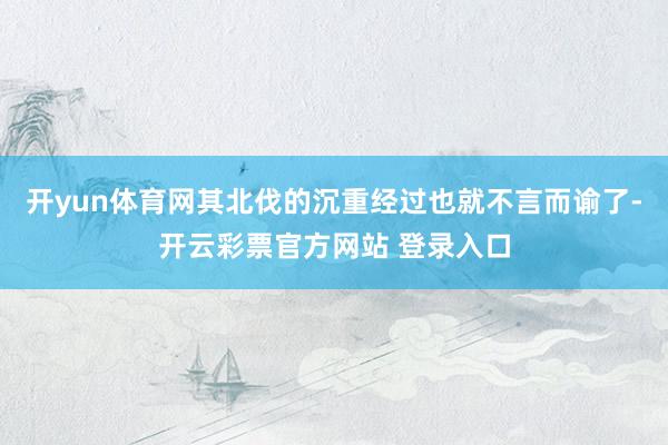 开yun体育网其北伐的沉重经过也就不言而谕了-开云彩票官方网站 登录入口
