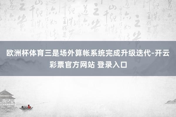 欧洲杯体育三是场外算帐系统完成升级迭代-开云彩票官方网站 登录入口